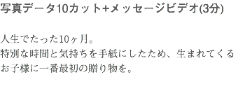 写真データ10カット+メッセージビデオ(3分) 人生でたった10ヶ月。 特別な時間と気持ちを手紙にしたため、生まれてくるお子様に一番最初の贈り物を。