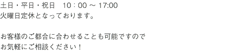 土日・平日・祝日　10：00 ～ 17:00 火曜日定休となっております。 お客様のご都合に合わせることも可能ですので お気軽にご相談ください！