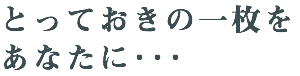 とっておきの一枚を あなたに･･･